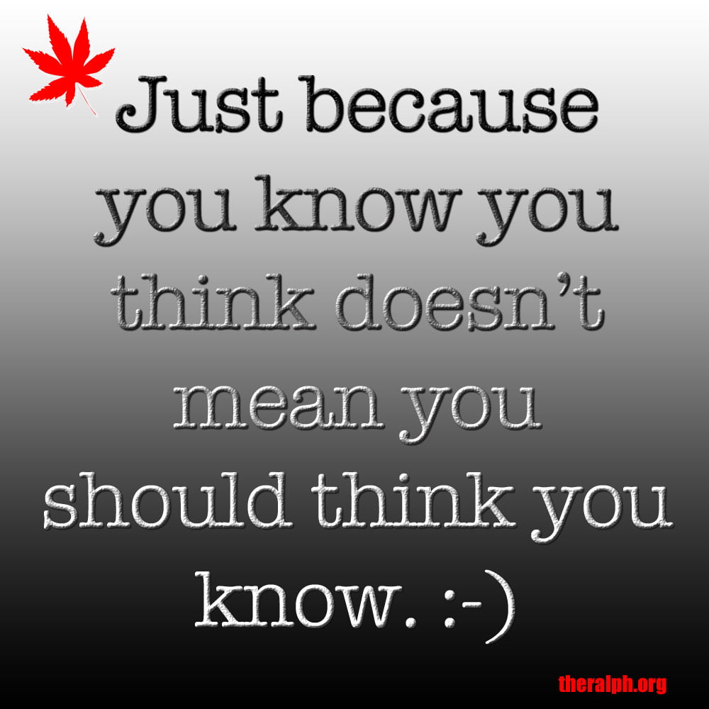 Just because you know you think doesn't mean you should think you know.
