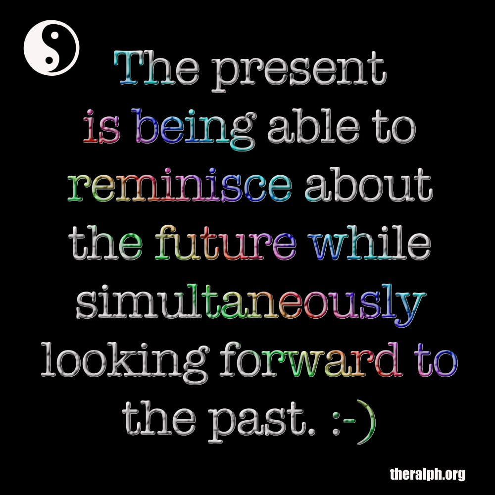 The present is being able to reminisce about the future while simultaneously looking forward to the past.
