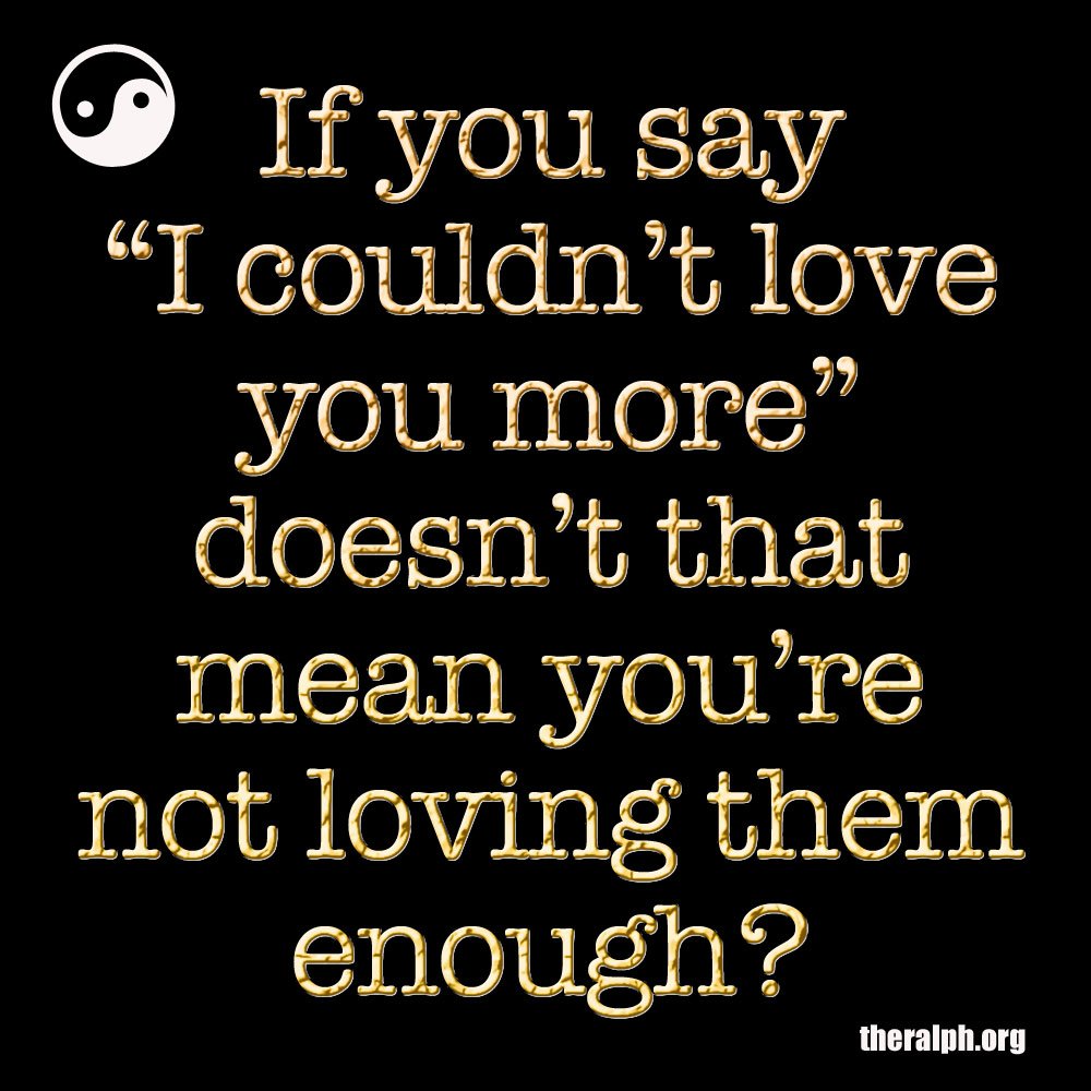 If you say I couldn't love you more doesn't that mean you're not loving them enough?