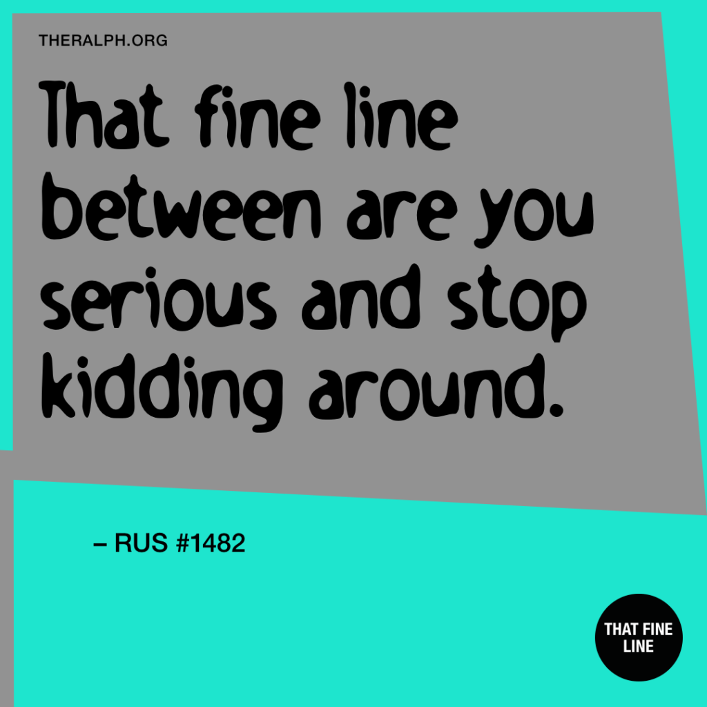 That fine line between are you serious and stop kidding around.