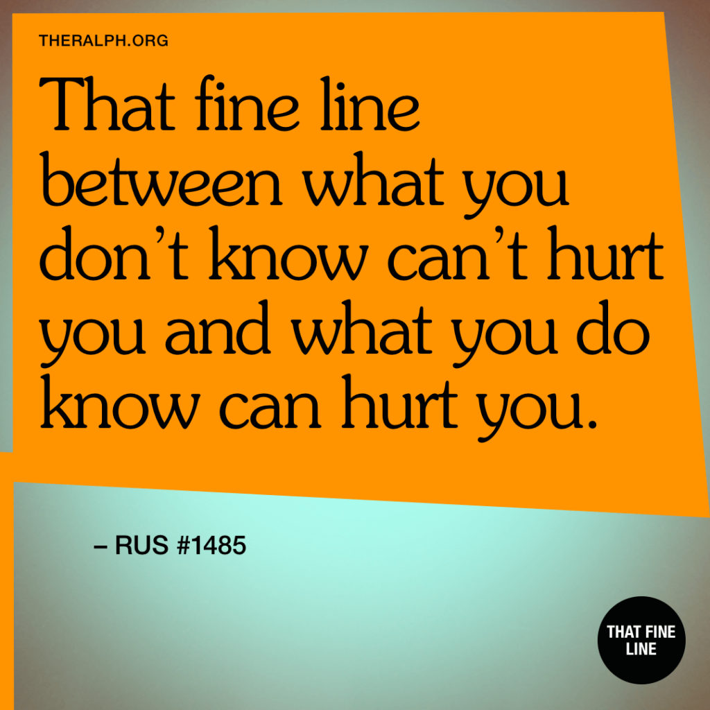 That fine line between what you don’t know can’t hurt you and what you do know can hurt you.