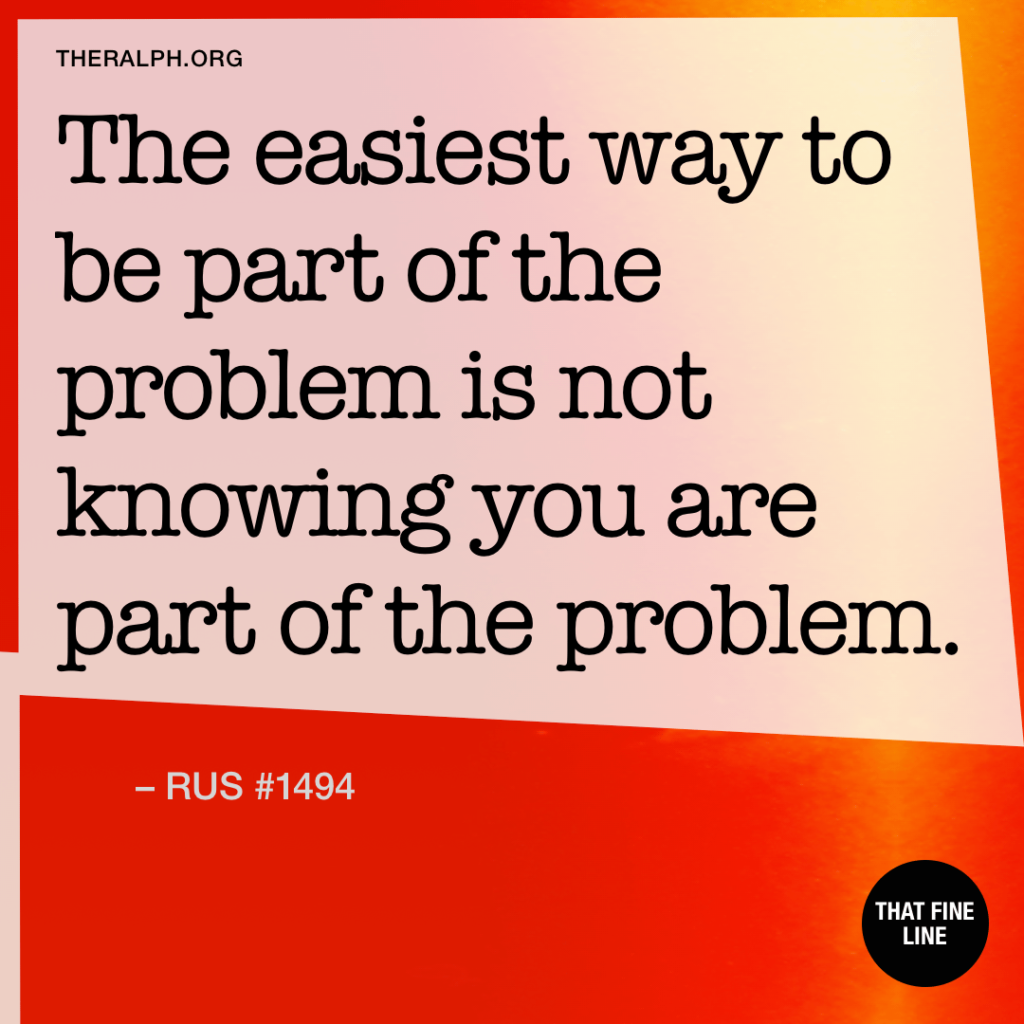 The easiest way to be part of the problem is not knowing you are part of the problem.