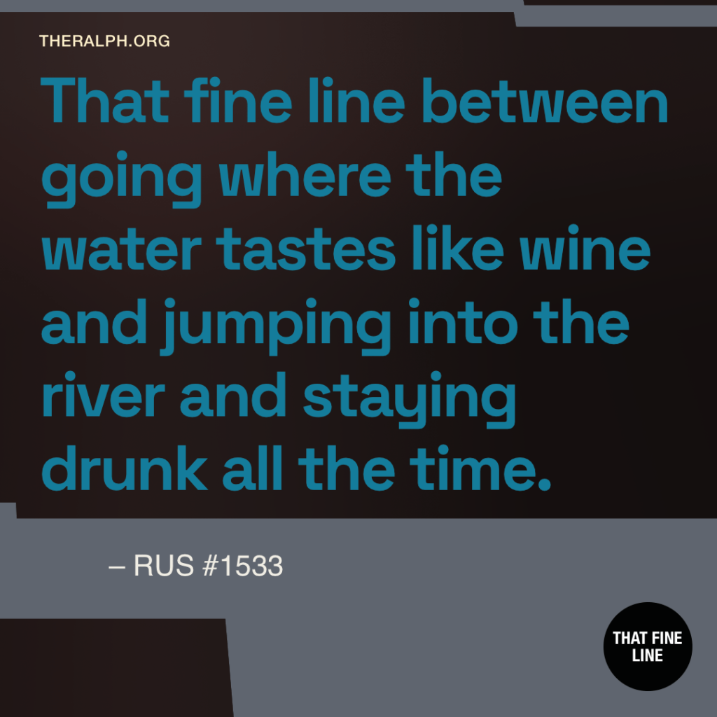 That fine line between going where the water tastes like wine and jumping into the river and staying drunk all the time. 
