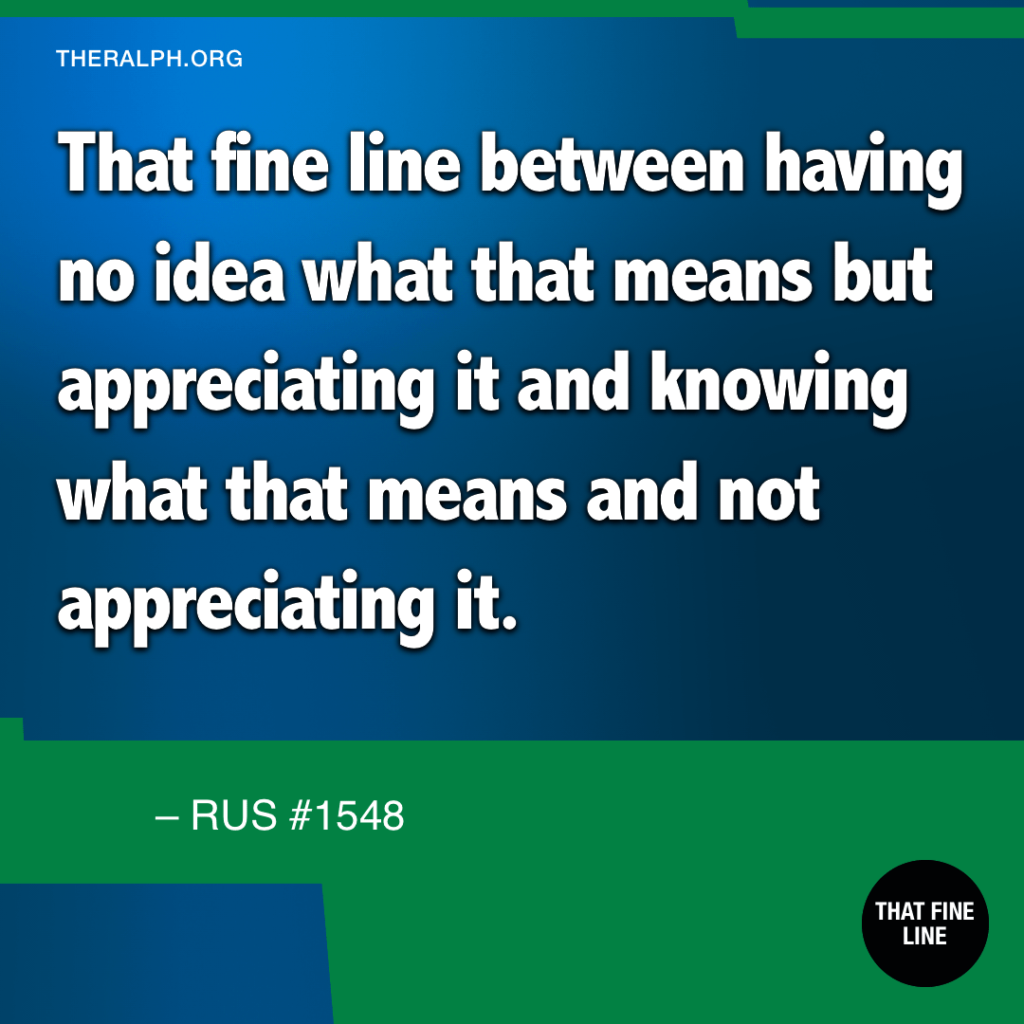 That fine line between having no idea what that means but appreciating it and knowing what that means and not appreciating it.
