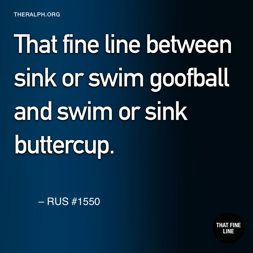 That fine line between sink or swim goofball and swim or sink buttercup. 