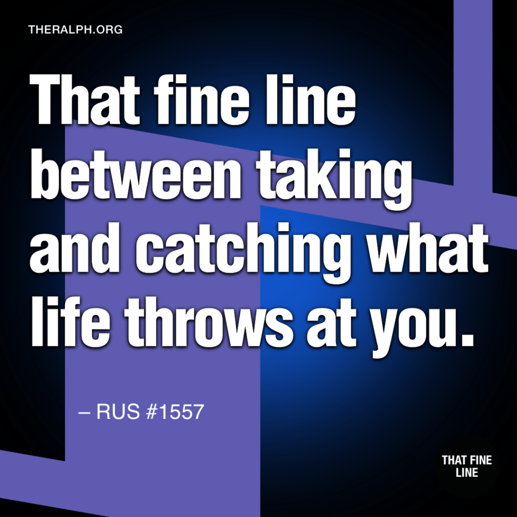 That fine line between taking what life and catching what life throws at you.