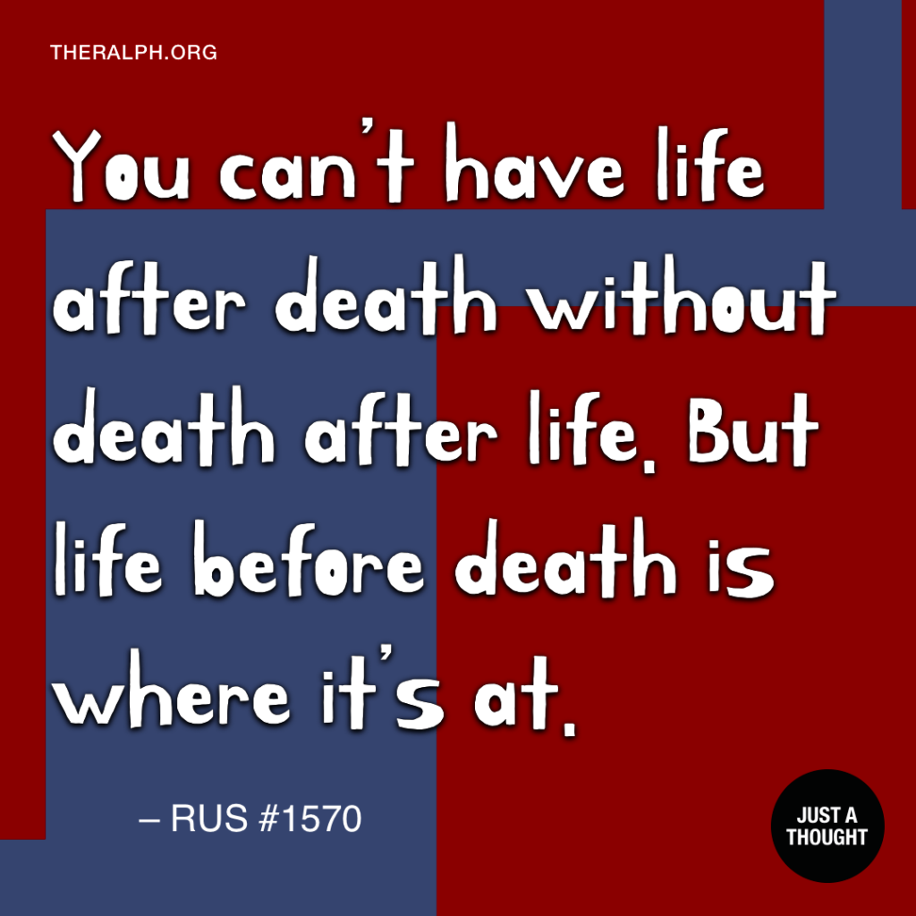 You can’t have life after death without death after life. But life before death is where it’s at.