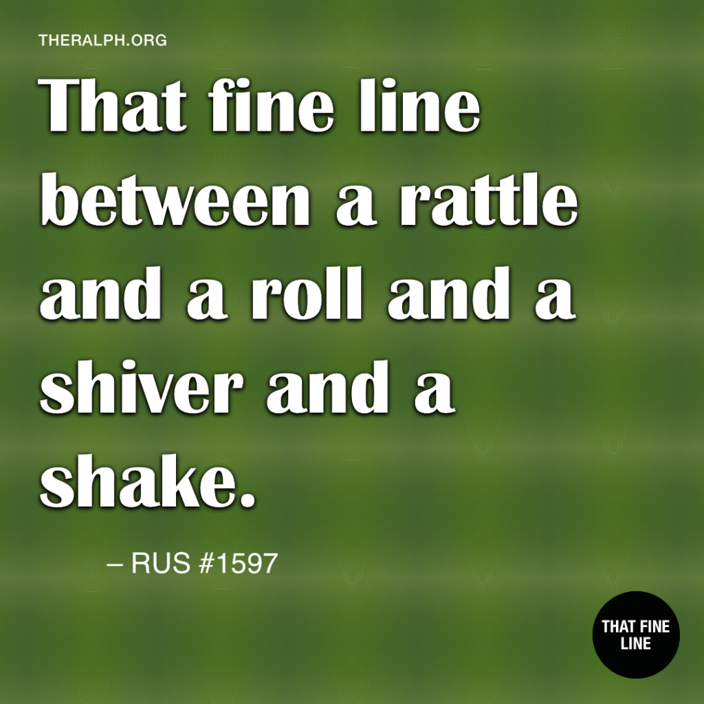 That fine line between a rattle and a roll and a shiver and a shake.