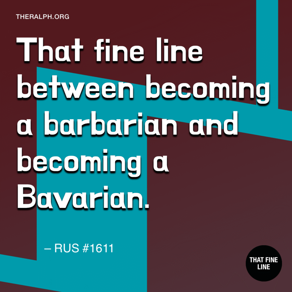 That fine line between becoming a barbarian and becoming a Bavarian. 