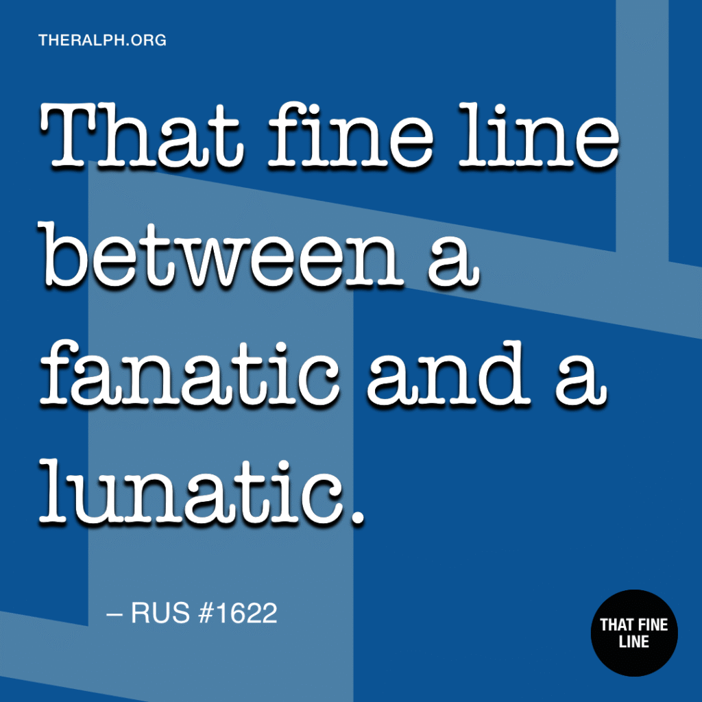 That fine line between a fanatic and a lunatic.