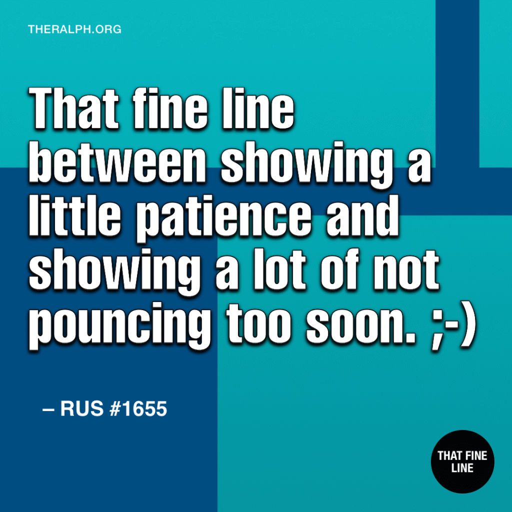 That fine line between showing a little patience and showing a lot of not pouncing too soon. ;-)