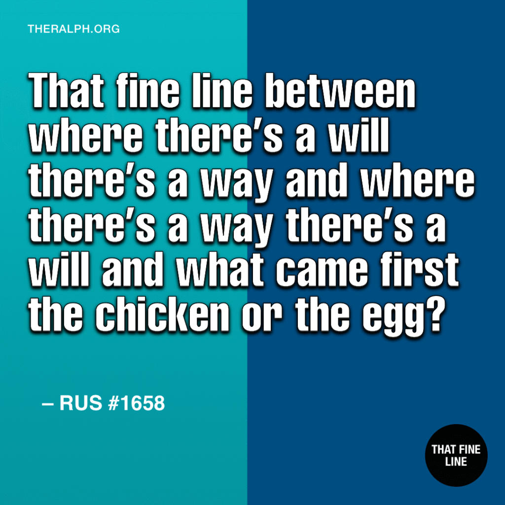 Between where there’s a will, there’s a way and where there’s a way there’s a will and what came first the chicken or the egg?