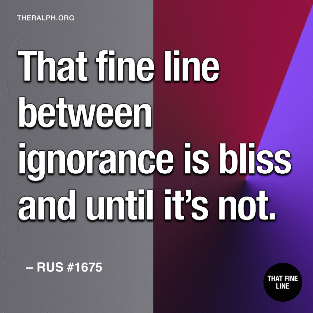 That fine line between ignorance is bliss and until it’s not.