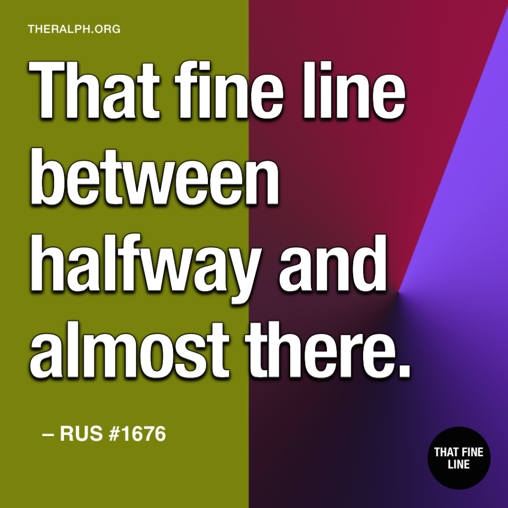 That fine line between halfway and almost there.