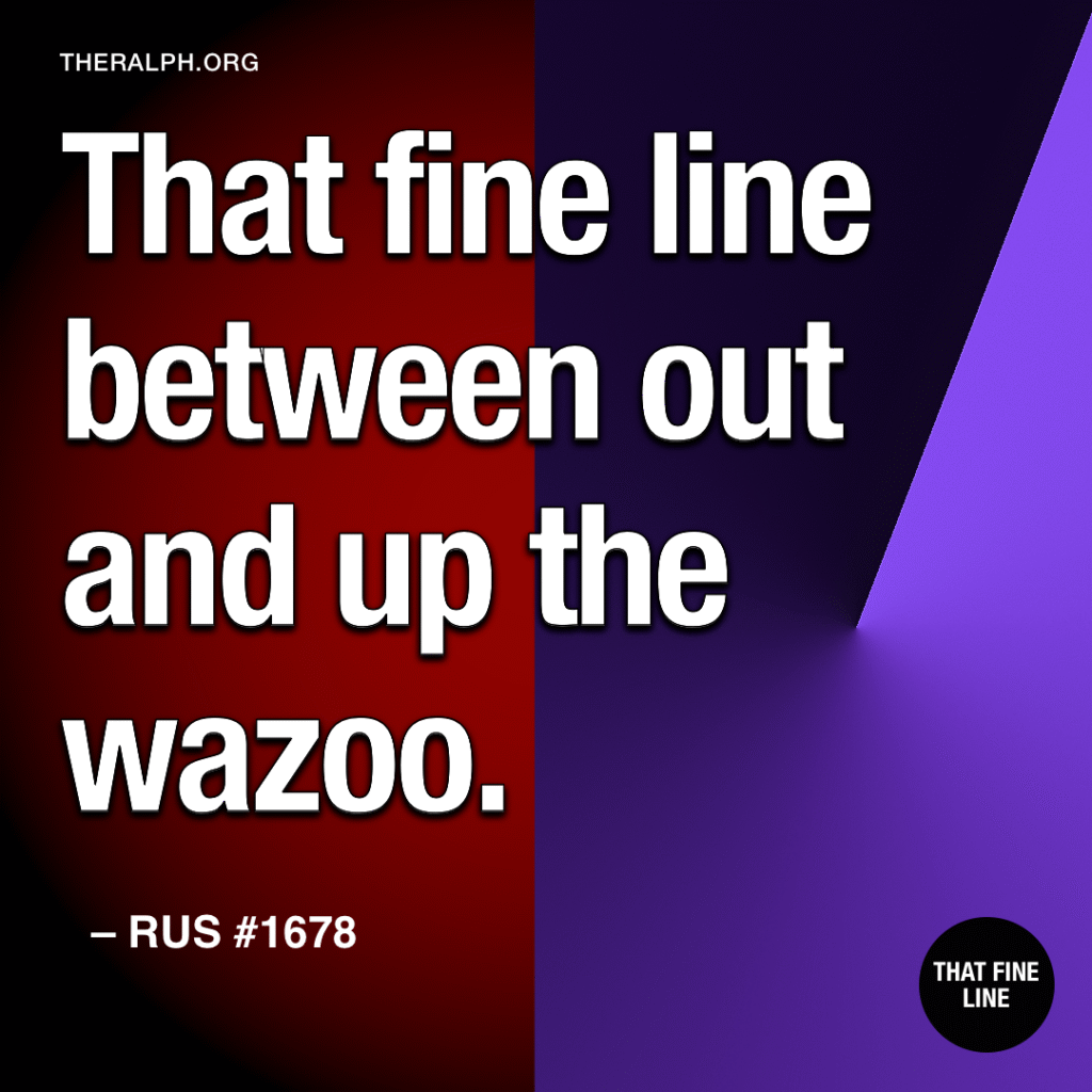 That fine line between out and up the wazoo.