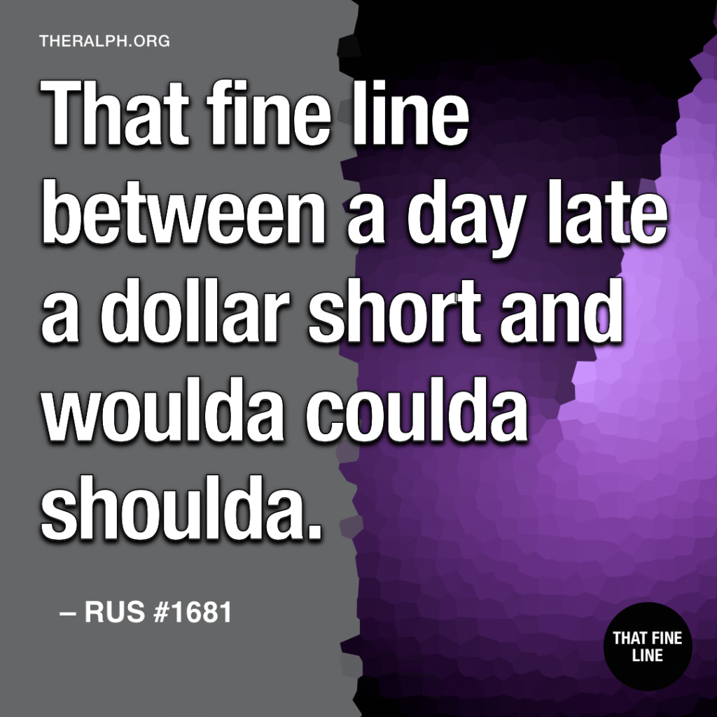 That fine line between a day late a dollar short and woulda coulda shoulda.