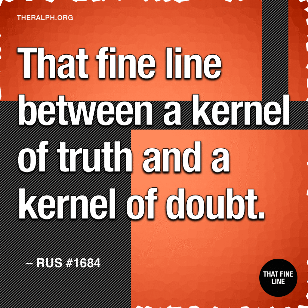 That fine line between a kernel of truth and a kernel of doubt.