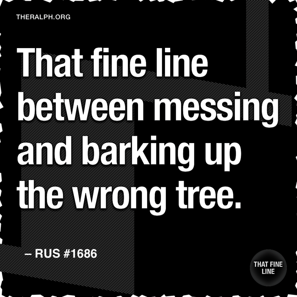 That fine line between messing and barking up the wrong tree.