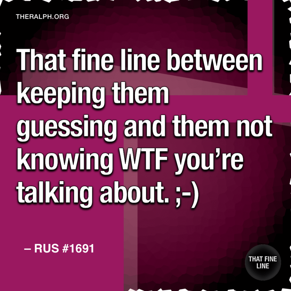 That fine line between keeping them guessing and them not knowing WTF you're talking about. ;-)