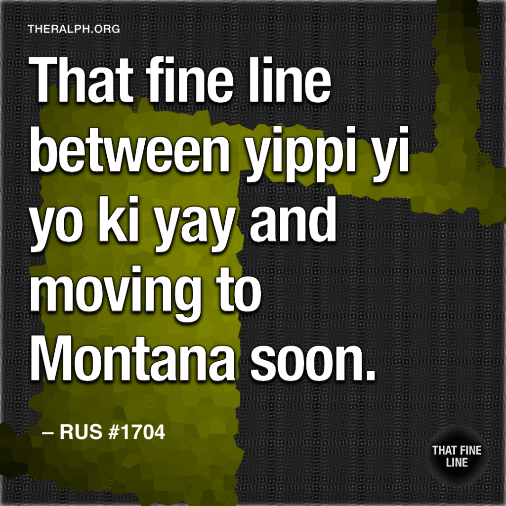 That fine line between yippi yi yo ki yay and moving to Montana soon.