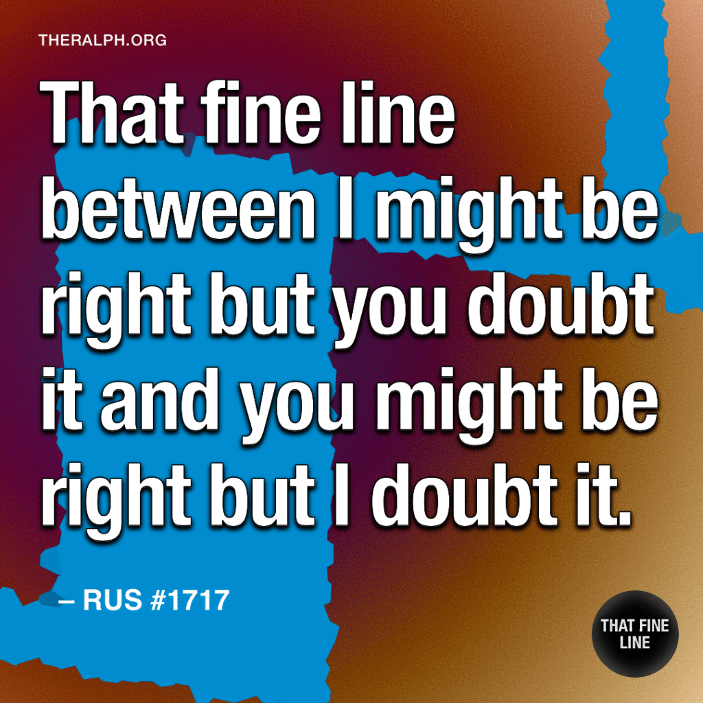 That fine line between I might be right but you doubt it and you might be right but I doubt it.