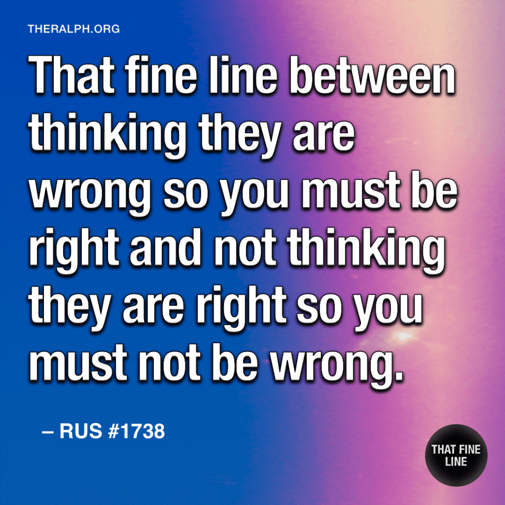 That fine line between thinking they are wrong so you must be right and not thinking they are right so you must not be wrong.