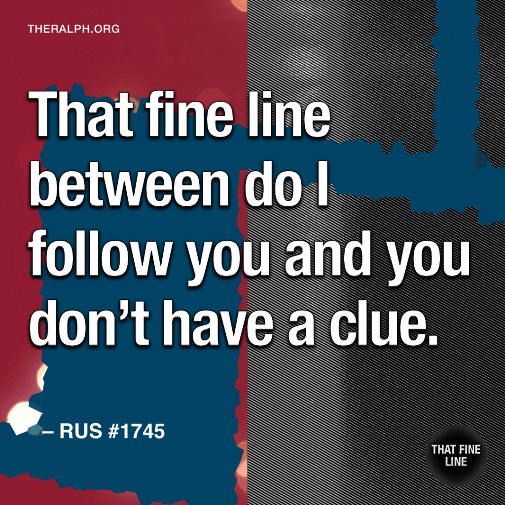 That fine line between do I follow you and you don't have a clue.