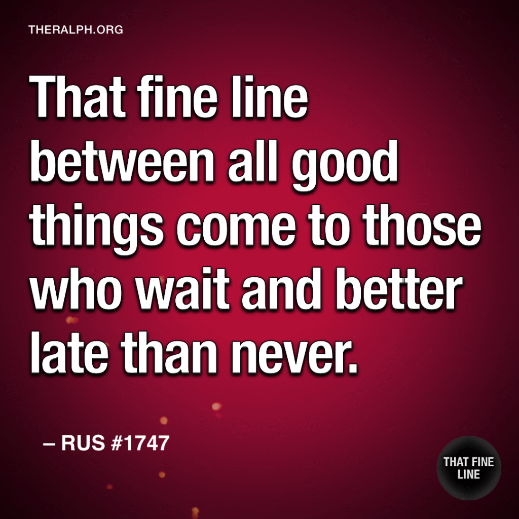 That fine line between all good things come to those who wait and better late than never.
