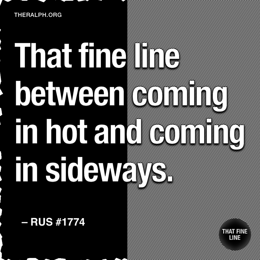 That fine line between coming in hot and coming in sideways.