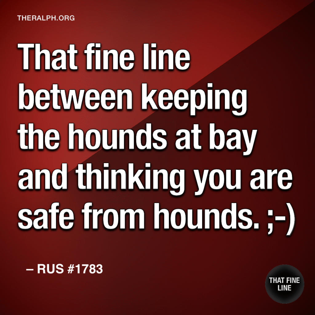 That fine line between keeping the hounds at bay and thinking you are safe from hounds. ;-)