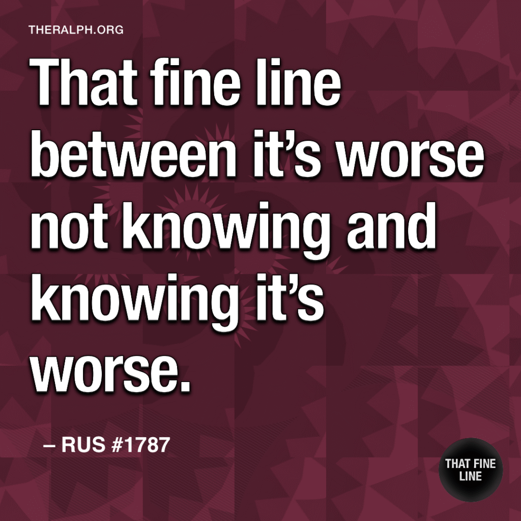 That fine line between it’s worse not knowing and knowing it’s worse.