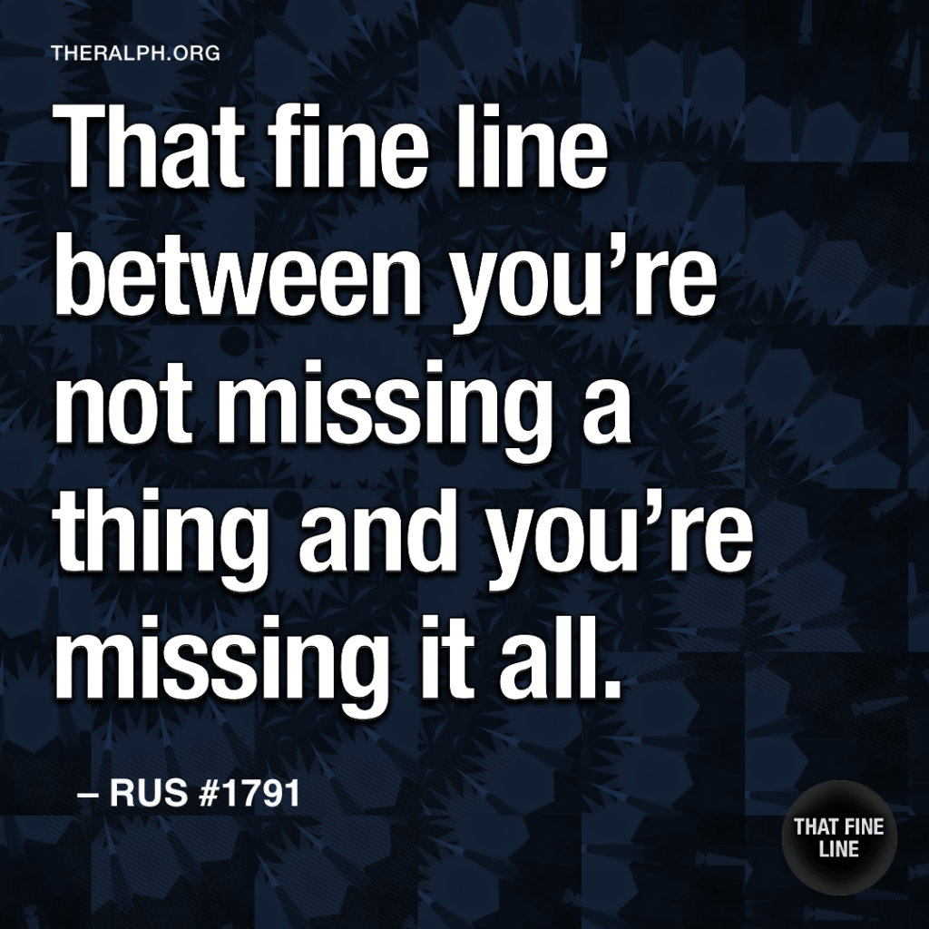 That fine line between you’re not missing a thing and you’re missing it all.