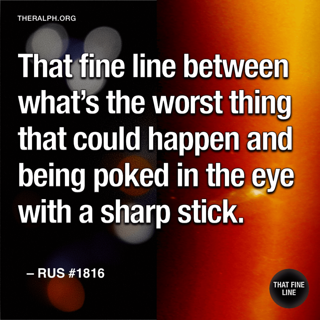 That fine line between what’s the worst thing that could happen and being poked in the eye with a sharp stick.