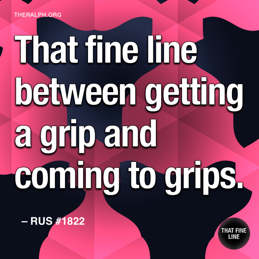 That fine line between getting a grip and coming to grips.
