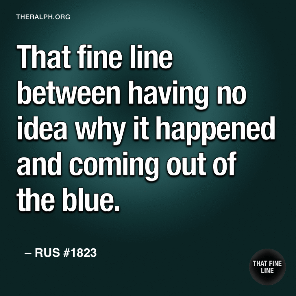 That fine line between having no idea why it happened and coming out of the blue.