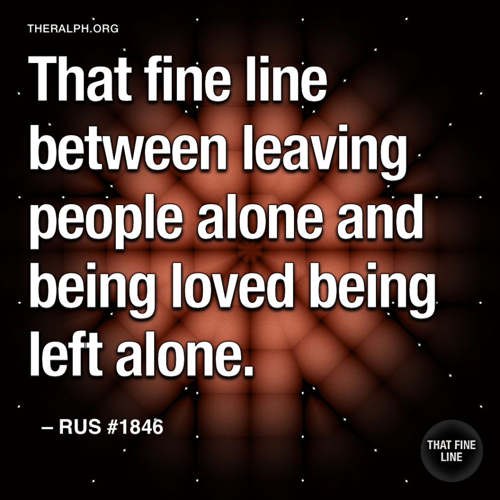 That fine line between leaving people alone and being loved being left alone.