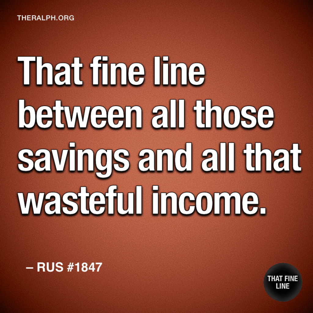 That fine line between all those savings and all that wasteful income. 