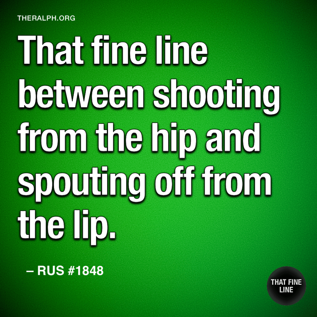 That fine line between shooting from the hip and spouting off from the lip.