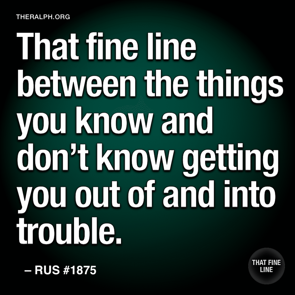That fine line between the things you know and don’t know getting you out of and into trouble.