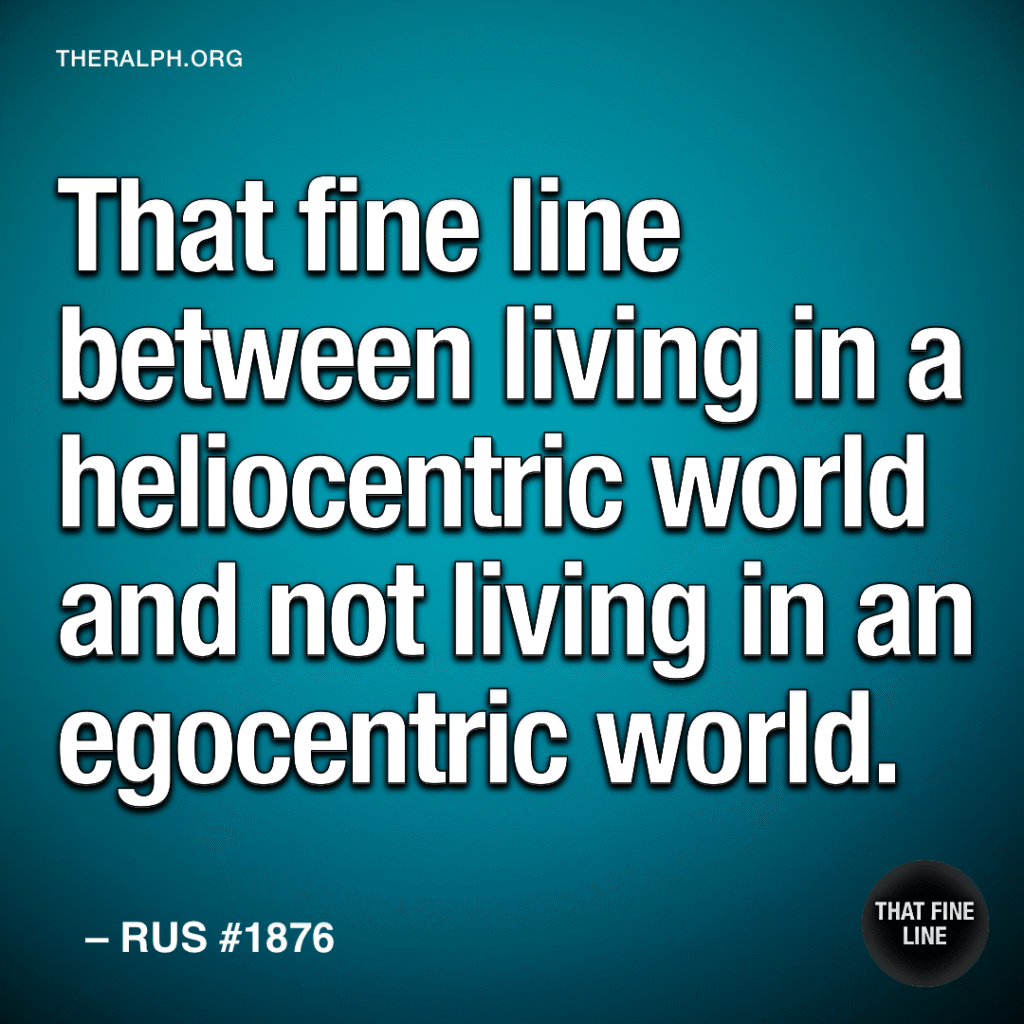That fine line between living in a heliocentric world and not living in an egocentric world.