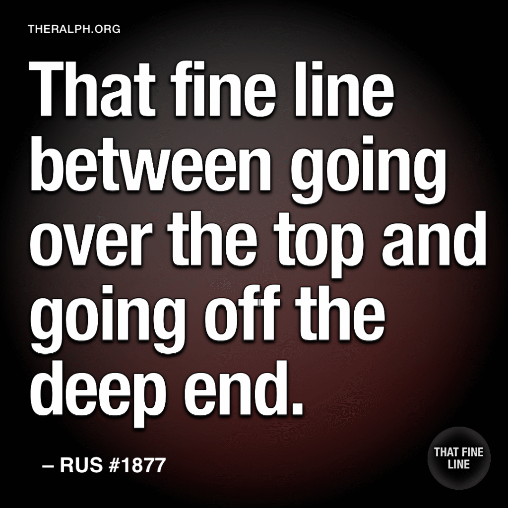 That fine line between going over the top and going off the deep end.