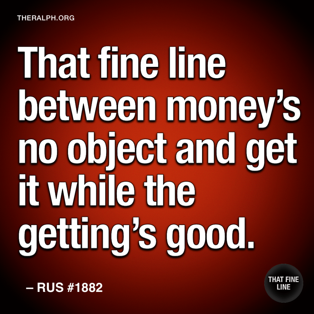 That fine line between money's no object and get it while the getting's good.