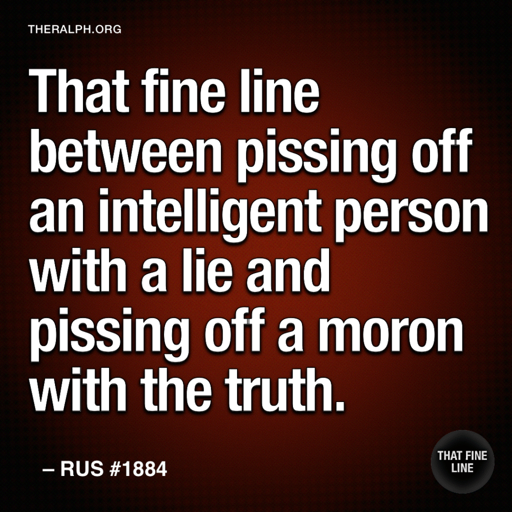 That fine line between pissing off an intelligent person with a lie and pissing off a moron with the truth.