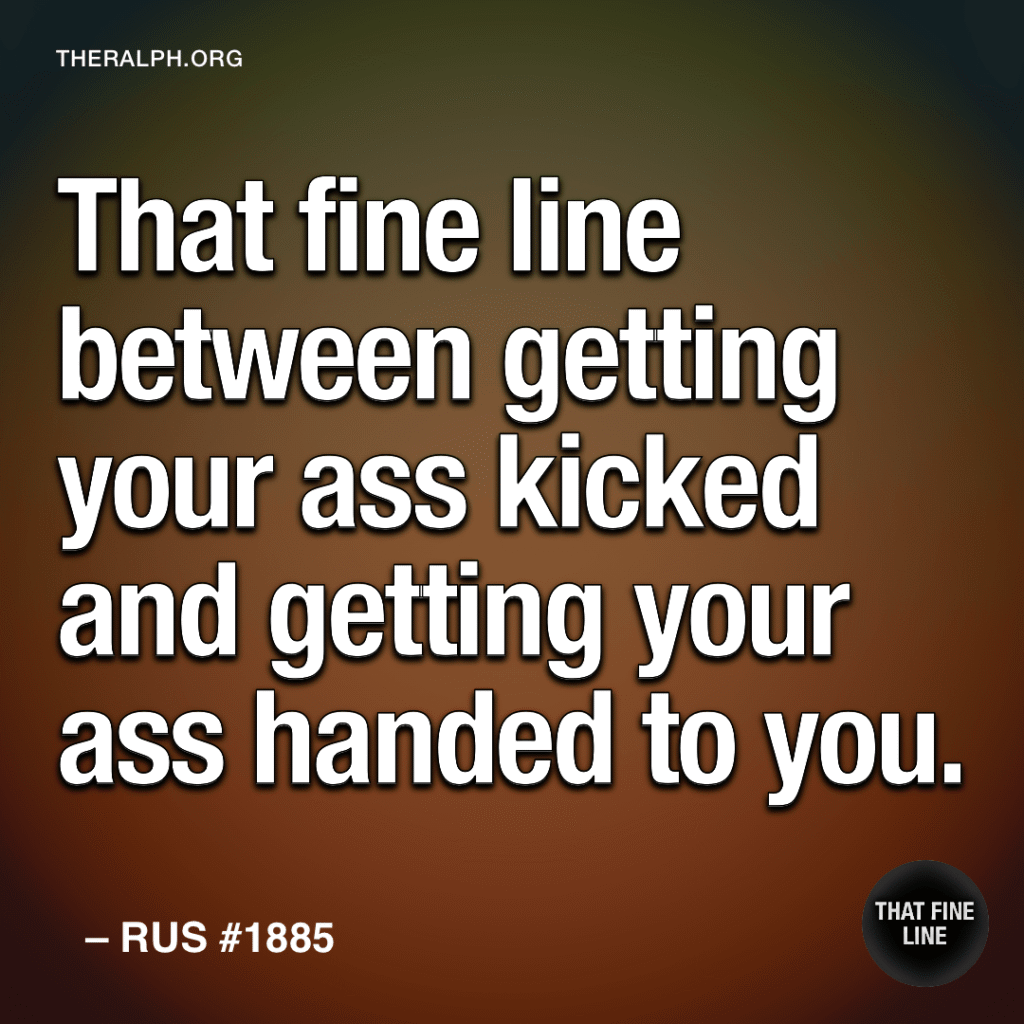 That fine line between getting your ass kicked and getting your ass handed to you.