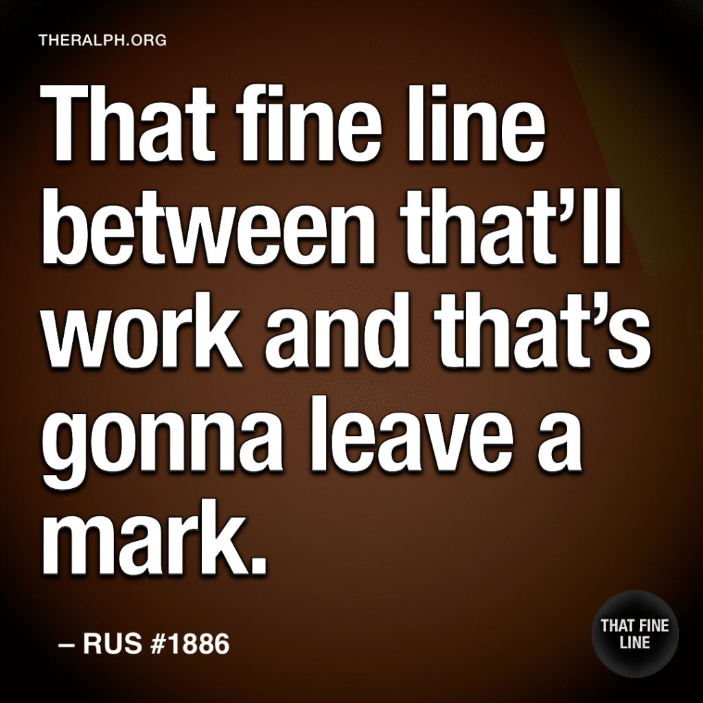 That fine line between that’ll work and that’s gonna leave a mark.