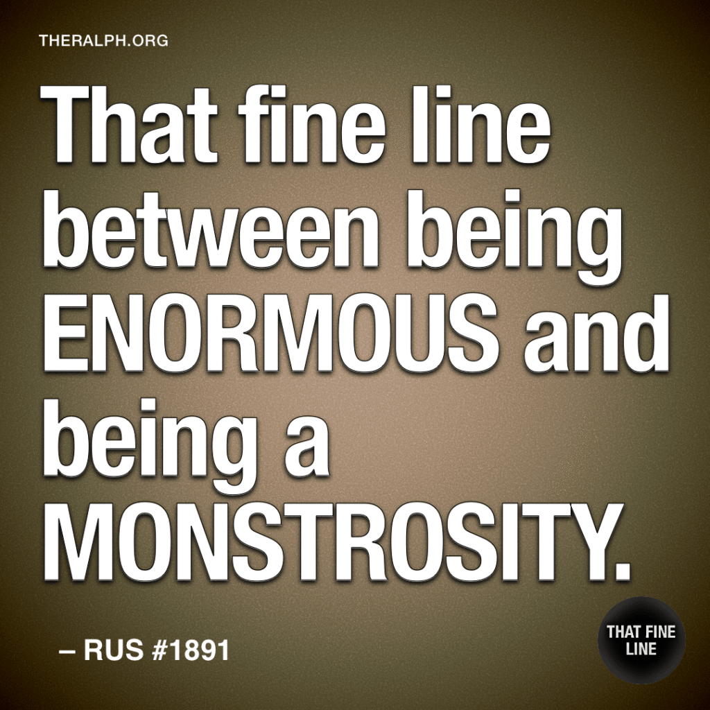That fine line between being ENORMOUS and being a MONSTROSITY.