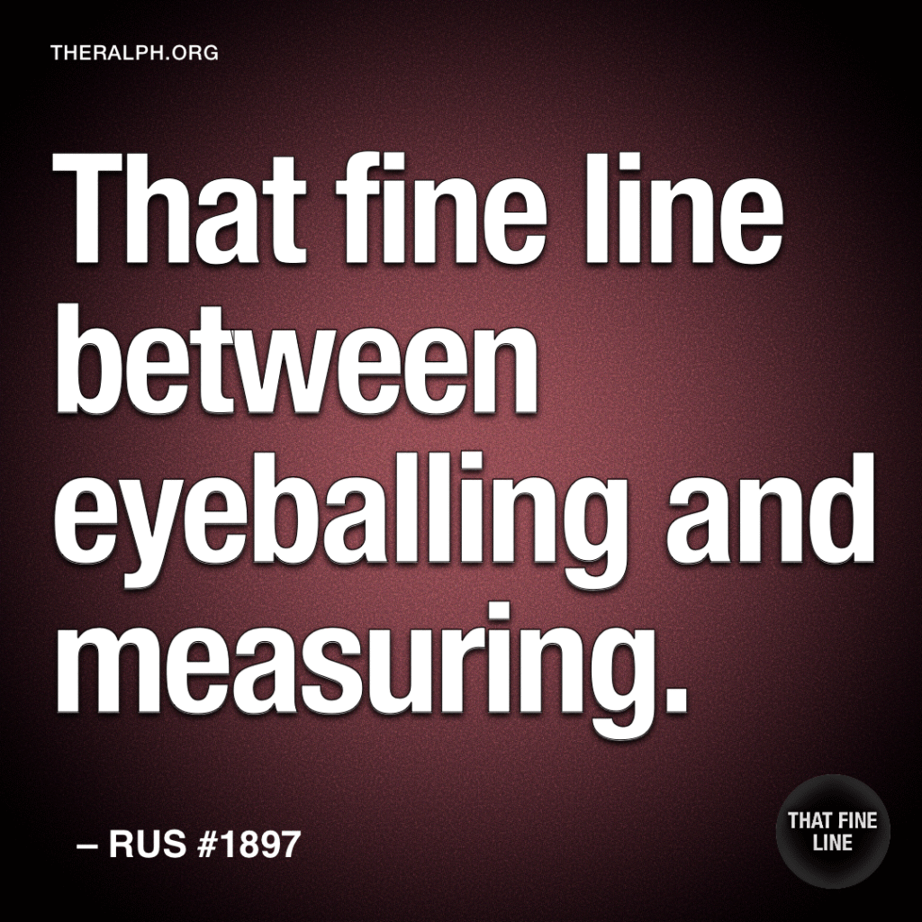 That fine line between eyeballing and measuring.