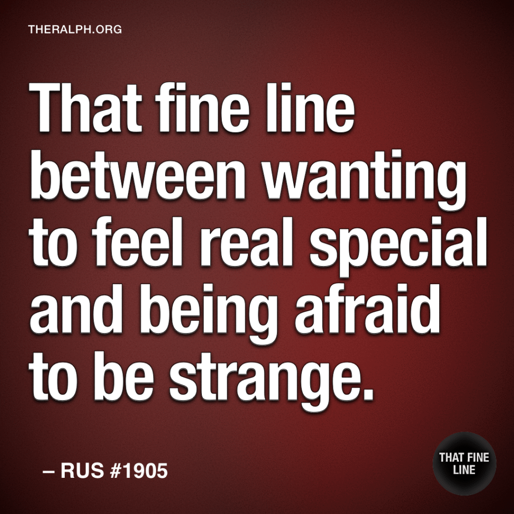 That fine line between wanting to feel real special and being afraid to be strange. 