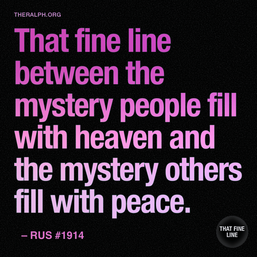 That fine line between the mystery people fill with heaven and the mystery others fill with peace.
