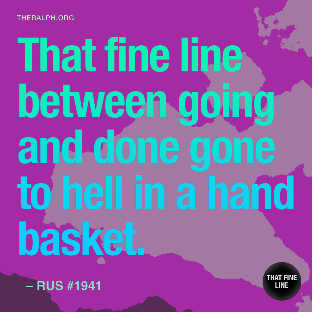 That fine line between going and done gone to hell in a hand basket.